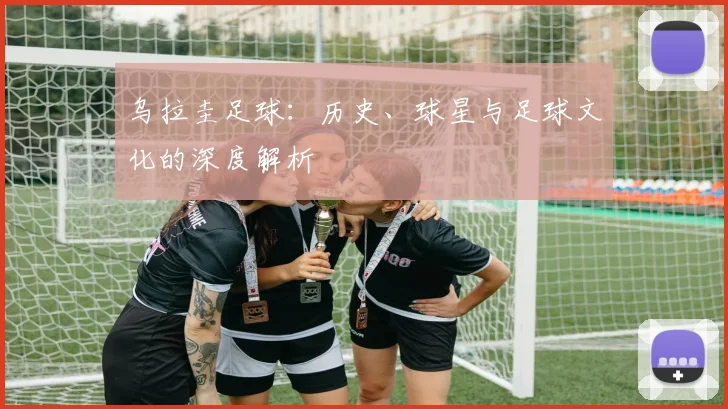 乌拉圭足球：历史、球星与足球文化的深度解析