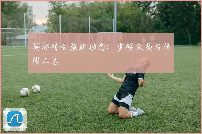 英超转会最新动态：重磅交易与传闻汇总