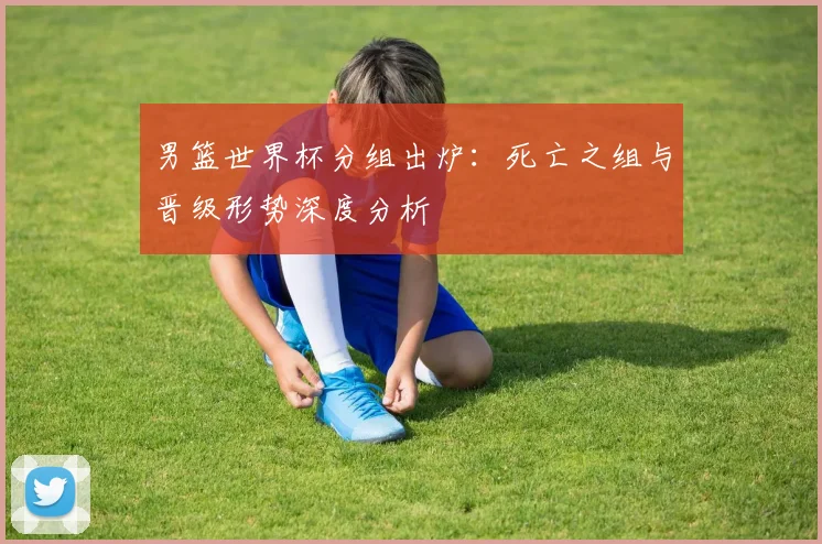 男篮世界杯分组出炉：死亡之组与晋级形势深度分析